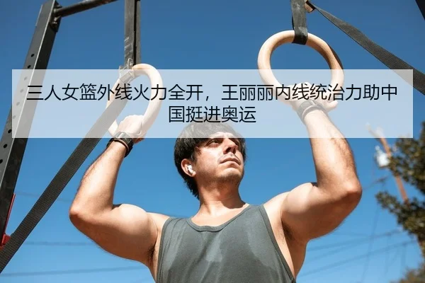 三人女篮外线火力全开，王丽丽内线统治力助中国挺进奥运