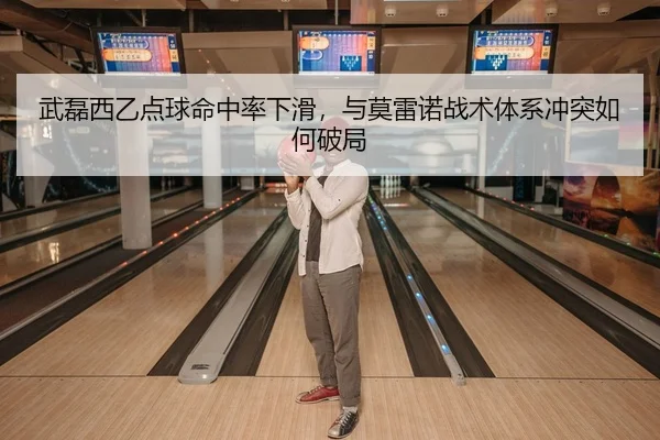 武磊西乙点球命中率下滑，与莫雷诺战术体系冲突如何破局
